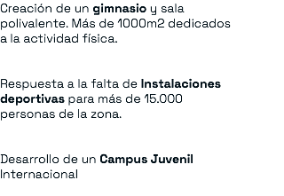 Creación de un gimnasio y sala polivalente. Más de 1000m2 dedicados a la actividad física. Respuesta a la falta de Instalaciones deportivas para más de 15.000 personas de la zona. Desarrollo de un Campus Juvenil Internacional 