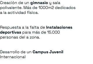 Creación de un gimnasio y sala polivalente. Más de 1000m2 dedicados a la actividad física. Respuesta a la falta de Instalaciones deportivas para más de 15.000 personas del a zona. Desarrollo de un Campus Juvenil Internacional 
